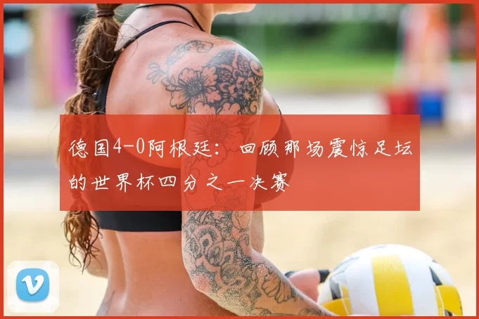 德国4-0阿根廷:回顾那场震惊足坛的世界杯四分之一决赛