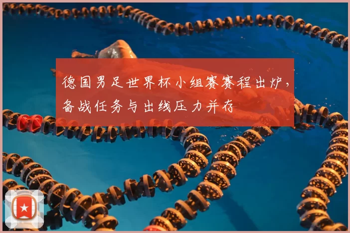 德国男足世界杯小组赛赛程出炉，备战任务与出线压力并存