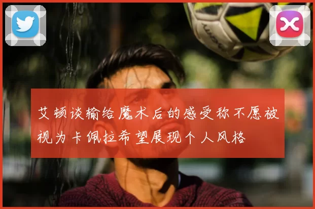 艾顿谈输给魔术后的感受称不愿被视为卡佩拉希望展现个人风格