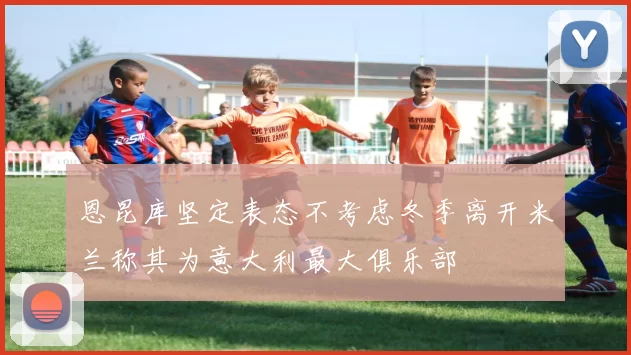 恩昆库坚定表态不考虑冬季离开米兰称其为意大利最大俱乐部