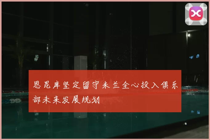 恩昆库坚定留守米兰全心投入俱乐部未来发展规划