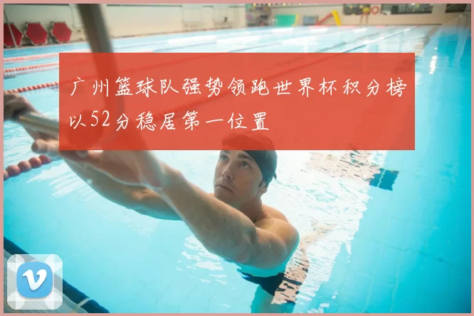 广州篮球队强势领跑世界杯积分榜以52分稳居第一位置