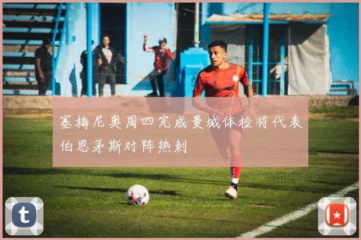 塞梅尼奥周四完成曼城体检将代表伯恩茅斯对阵热刺