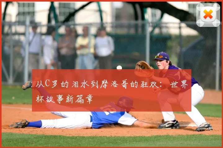 从C罗的泪水到摩洛哥的狂欢：世界杯故事新篇章
