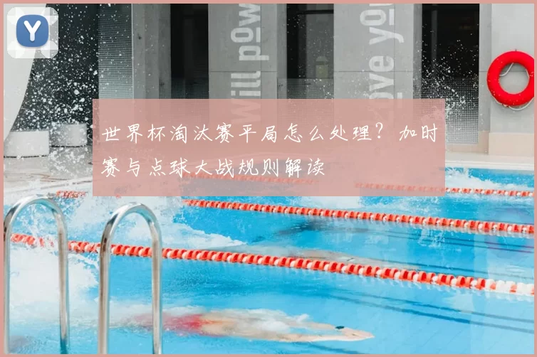世界杯淘汰赛平局怎么处理?加时赛与点球大战规则解读