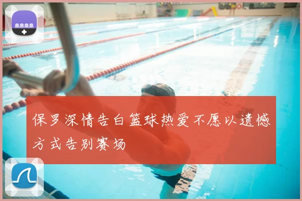 保罗深情告白篮球热爱不愿以遗憾方式告别赛场