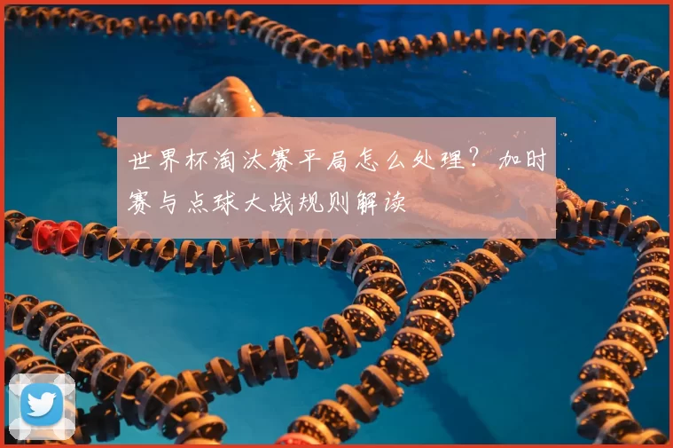 世界杯淘汰赛平局怎么处理?加时赛与点球大战规则解读