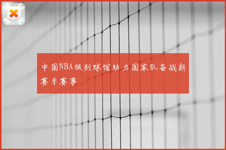 中国NBA级别球馆助力国家队备战新赛季赛事