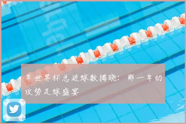 年世界杯总进球数揭晓:那一年的攻势足球盛宴