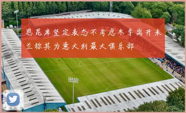 恩昆库坚定表态不考虑冬季离开米兰称其为意大利最大俱乐部