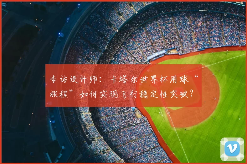 专访设计师：卡塔尔世界杯用球“旅程”如何实现飞行稳定性突破？