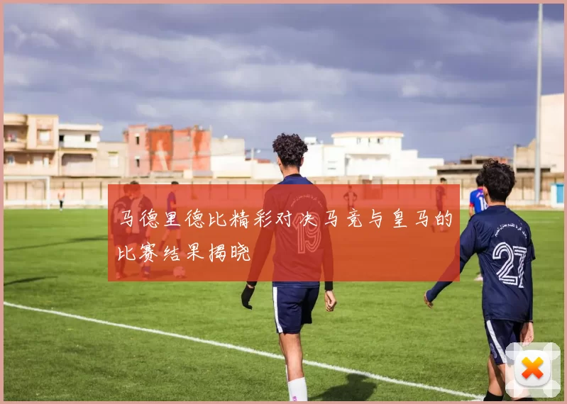 马德里德比精彩对决马竞与皇马的比赛结果揭晓