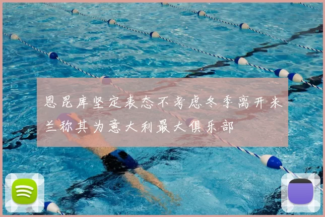 恩昆库坚定表态不考虑冬季离开米兰称其为意大利最大俱乐部