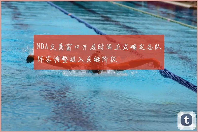 NBA交易窗口开启时间正式确定各队阵容调整进入关键阶段