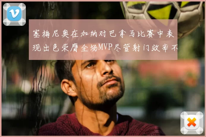 塞梅尼奥在加纳对巴拿马比赛中表现出色荣膺全场MVP尽管射门效率不佳