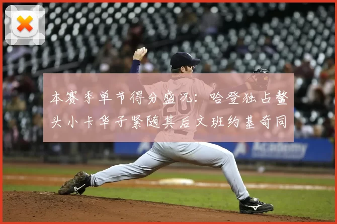 本赛季单节得分盛况:哈登独占鳌头小卡华子紧随其后文班约基奇同创佳绩