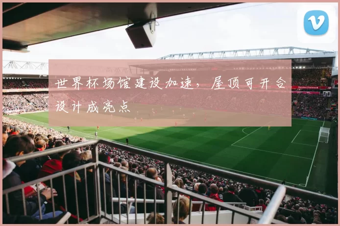 世界杯场馆建设加速，屋顶可开合设计成亮点