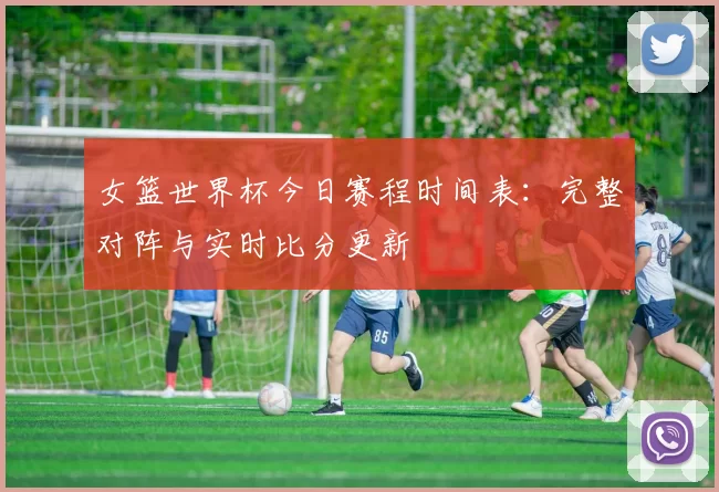 女篮世界杯今日赛程时间表:完整对阵与实时比分更新