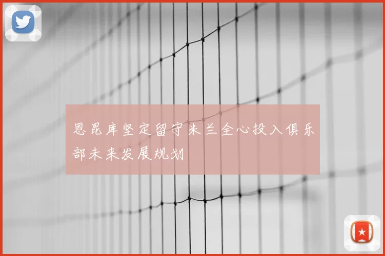 恩昆库坚定留守米兰全心投入俱乐部未来发展规划