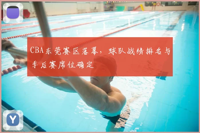CBA东莞赛区落幕,球队战绩排名与季后赛席位确定
