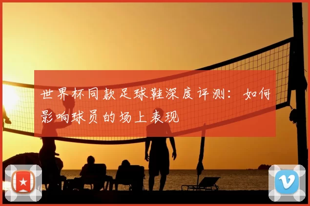 世界杯同款足球鞋深度评测:如何影响球员的场上表现
