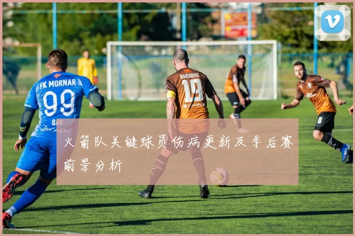 火箭队关键球员伤病更新及季后赛前景分析