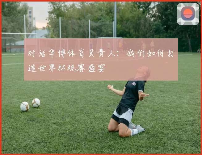 对话华博体育负责人:我们如何打造世界杯观赛盛宴