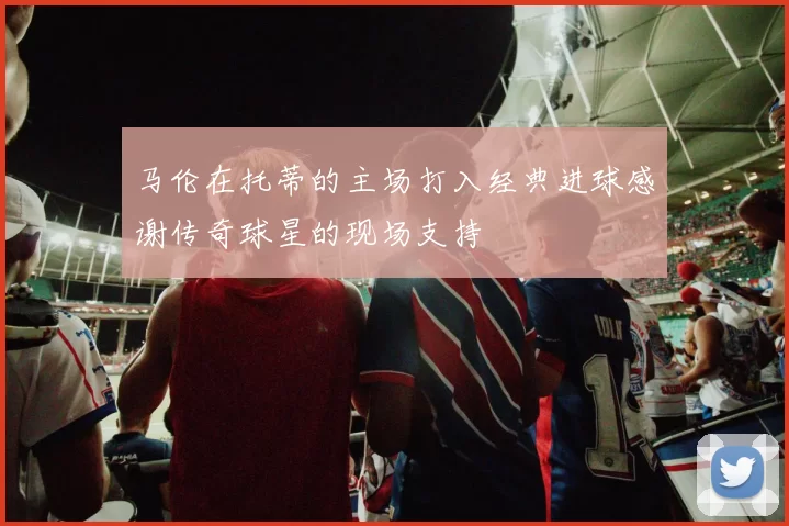马伦在托蒂的主场打入经典进球感谢传奇球星的现场支持