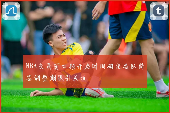 NBA交易窗口期开启时间确定各队阵容调整期限引关注