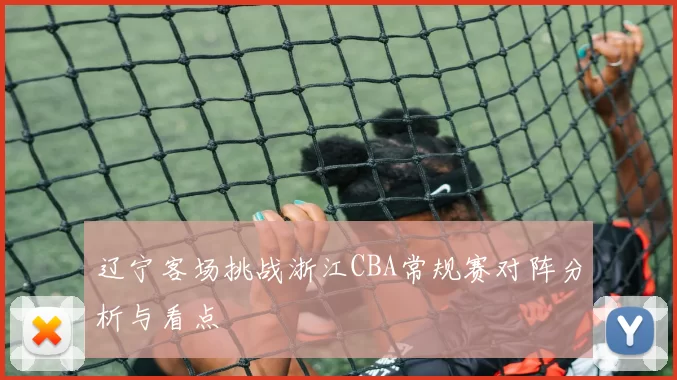 辽宁客场挑战浙江CBA常规赛对阵分析与看点