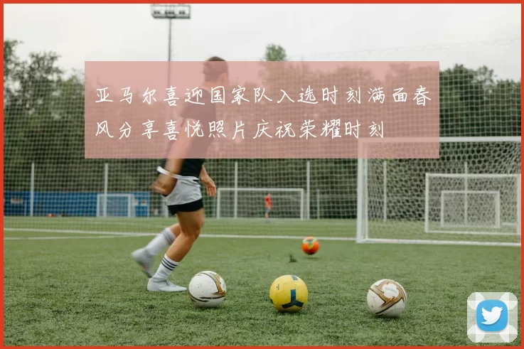 亚马尔喜迎国家队入选时刻满面春风分享喜悦照片庆祝荣耀时刻