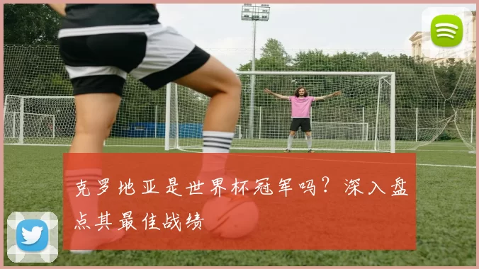克罗地亚是世界杯冠军吗?深入盘点其最佳战绩