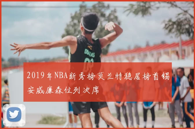 2019年NBA新秀榜莫兰特稳居榜首锡安威廉森位列次席