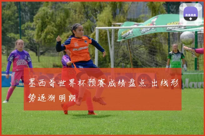 墨西哥世界杯预赛成绩盘点 出线形势逐渐明朗