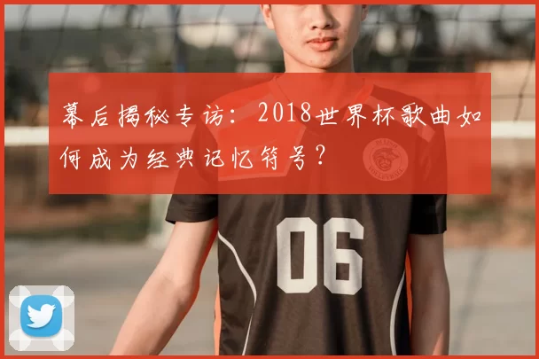 幕后揭秘专访:2018世界杯歌曲如何成为经典记忆符号?