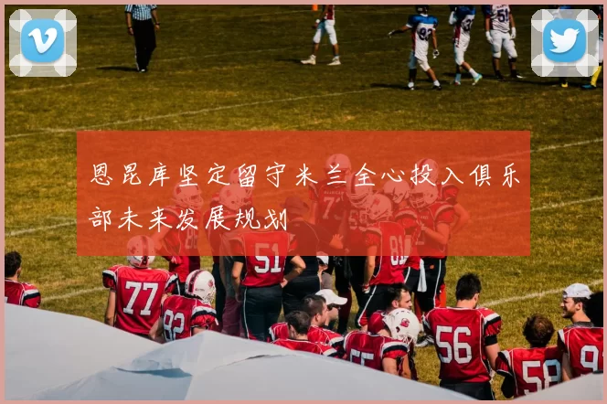 恩昆库坚定留守米兰全心投入俱乐部未来发展规划