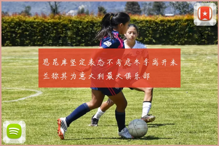 恩昆库坚定表态不考虑冬季离开米兰称其为意大利最大俱乐部