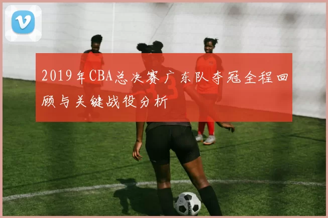 2019年CBA总决赛广东队夺冠全程回顾与关键战役分析