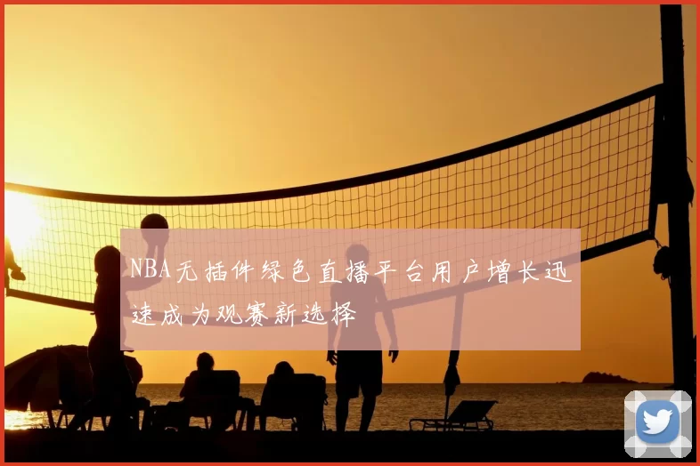 NBA无插件绿色直播平台用户增长迅速成为观赛新选择