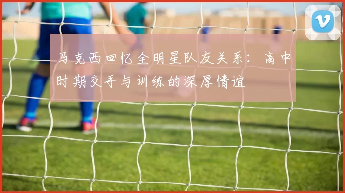 马克西回忆全明星队友关系：高中时期交手与训练的深厚情谊