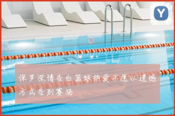 保罗深情告白篮球热爱不愿以遗憾方式告别赛场